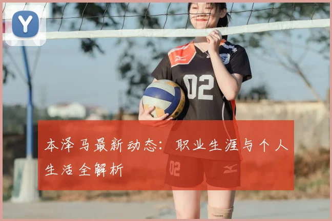 本泽马最新动态:职业生涯与个人生活全解析