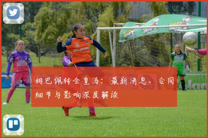 姆巴佩转会皇马：最新消息、合同细节与影响深度解读