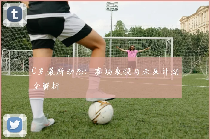 C罗最新动态:赛场表现与未来计划全解析