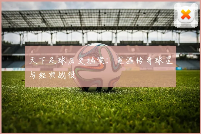 天下足球历史档案：重温传奇球星与经典战役
