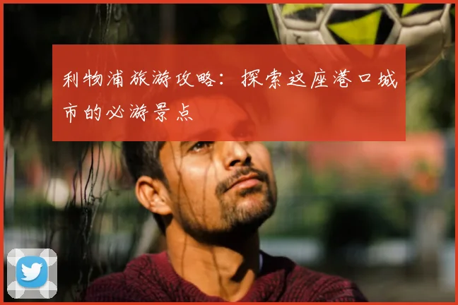 利物浦旅游攻略：探索这座港口城市的必游景点