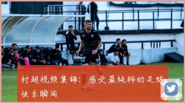 村超视频集锦:感受最纯粹的足球快乐瞬间