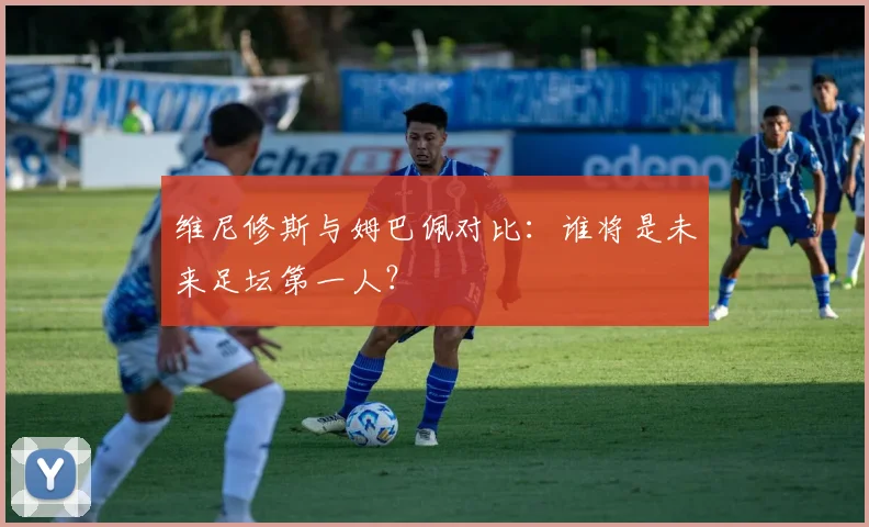 维尼修斯与姆巴佩对比:谁将是未来足坛第一人?