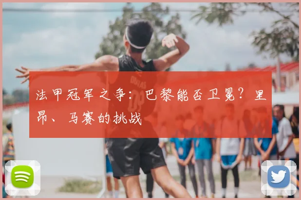 法甲冠军之争：巴黎能否卫冕？里昂、马赛的挑战