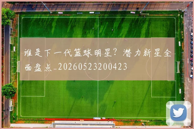 谁是下一代篮球明星？潜力新星全面盘点_20260523200423