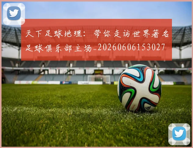 天下足球地理：带你走访世界著名足球俱乐部主场_20260606153027