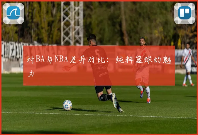 村BA与NBA差异对比:纯粹篮球的魅力