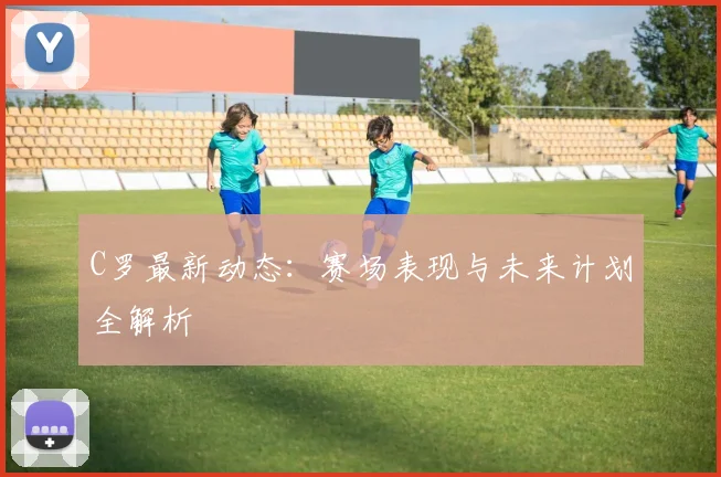 C罗最新动态：赛场表现与未来计划全解析