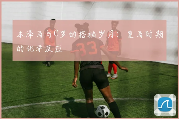 本泽马与C罗的搭档岁月:皇马时期的化学反应