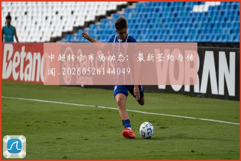 中超转会市场动态：最新签约与传闻_20260526144049