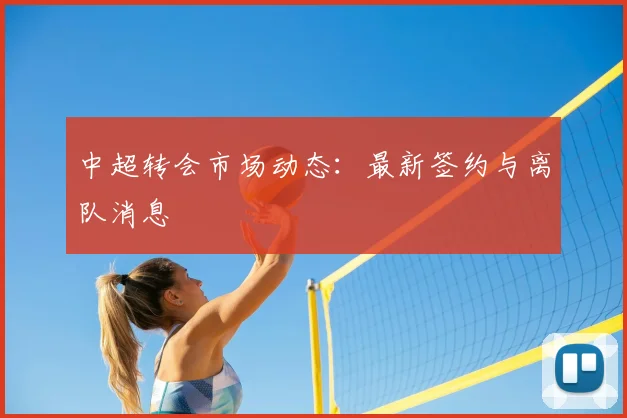 中超转会市场动态:最新签约与离队消息