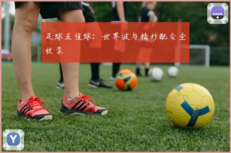 足球五佳球：世界波与精妙配合全收录