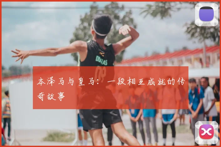 本泽马与皇马:一段相互成就的传奇故事