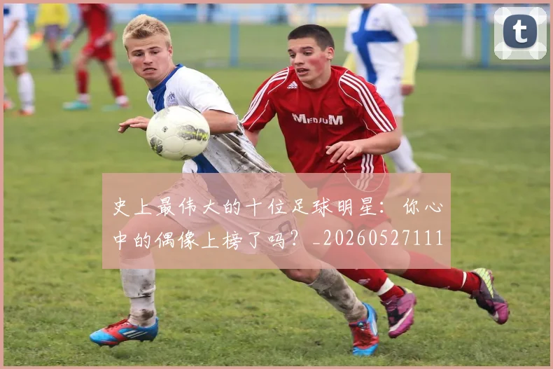 史上最伟大的十位足球明星：你心中的偶像上榜了吗？_20260527111815
