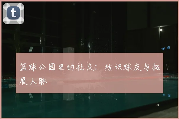篮球公园里的社交:结识球友与拓展人脉
