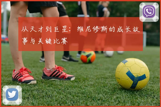 从天才到巨星:维尼修斯的成长故事与关键比赛