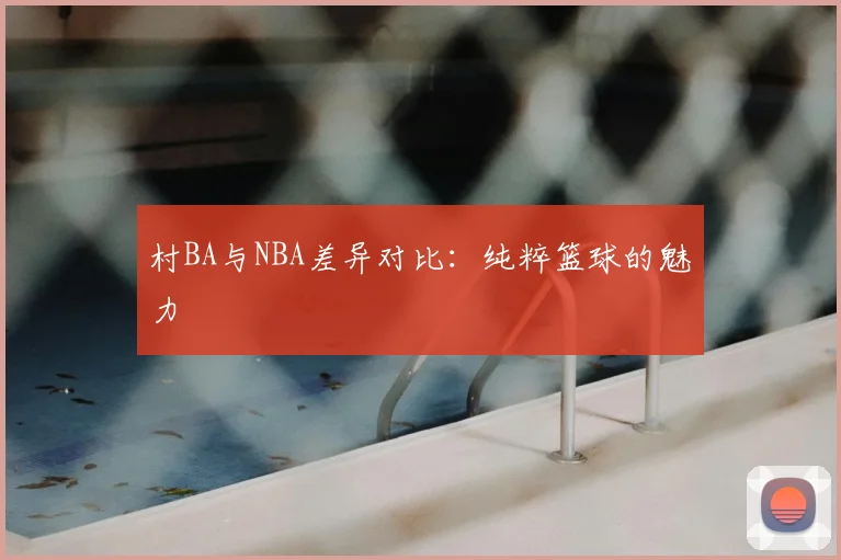 村BA与NBA差异对比:纯粹篮球的魅力