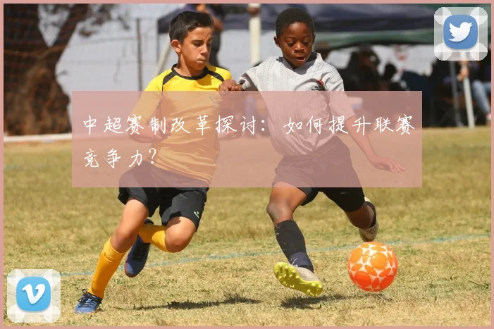 中超赛制改革探讨:如何提升联赛竞争力?
