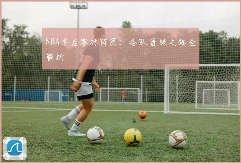NBA季后赛对阵图:各队晋级之路全解析