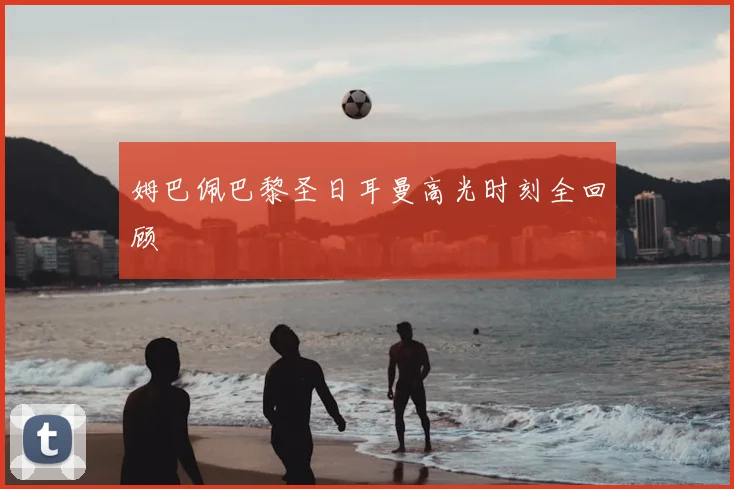 姆巴佩巴黎圣日耳曼高光时刻全回顾