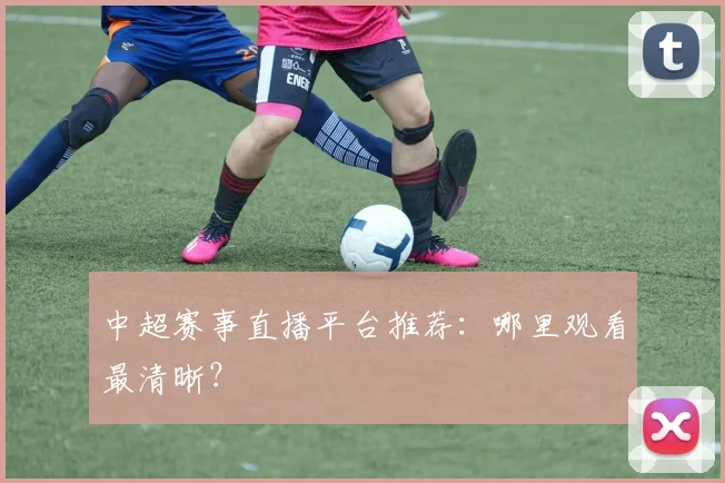 中超赛事直播平台推荐：哪里观看最清晰？