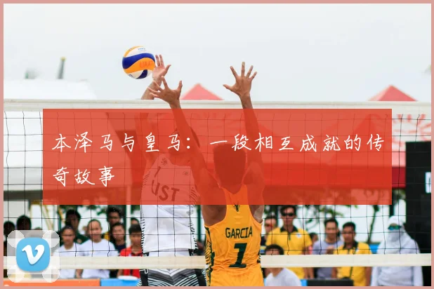 本泽马与皇马:一段相互成就的传奇故事