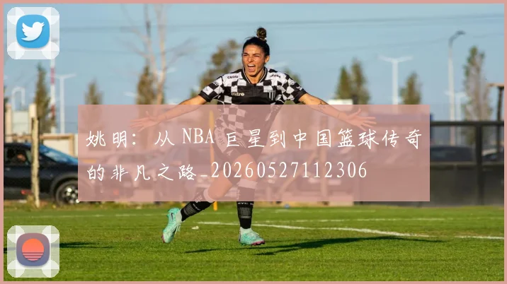姚明：从 NBA 巨星到中国篮球传奇的非凡之路_20260527112306