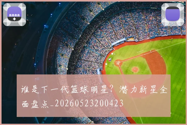 谁是下一代篮球明星？潜力新星全面盘点_20260523200423